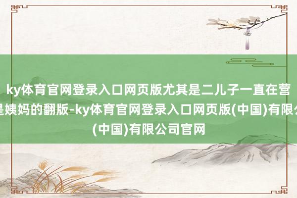 ky体育官网登录入口网页版尤其是二儿子一直在营销我方是姨妈的翻版-ky体育官网登录入口网页版(中国)有限公司官网