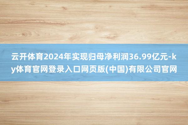 云开体育2024年实现归母净利润36.99亿元-ky体育官网登录入口网页版(中国)有限公司官网