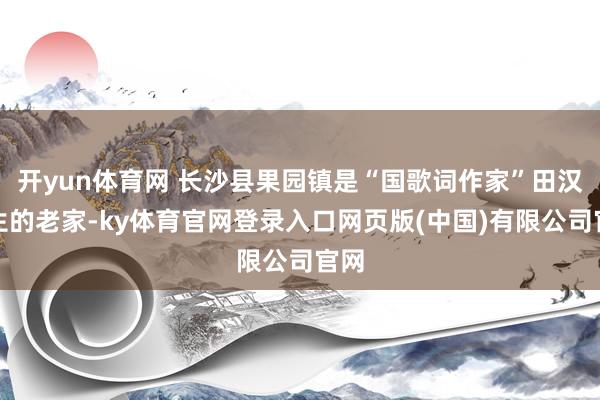 开yun体育网 长沙县果园镇是“国歌词作家”田汉先生的老家-ky体育官网登录入口网页版(中国)有限公司官网