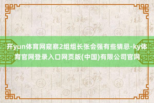 开yun体育网窥察2组组长张会强有些猜忌-ky体育官网登录入口网页版(中国)有限公司官网
