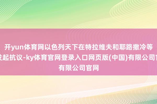 开yun体育网以色列天下在特拉维夫和耶路撒冷等地发起抗议-ky体育官网登录入口网页版(中国)有限公司官网