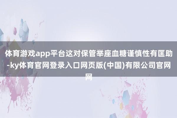 体育游戏app平台这对保管举座血糖谨慎性有匡助-ky体育官网登录入口网页版(中国)有限公司官网