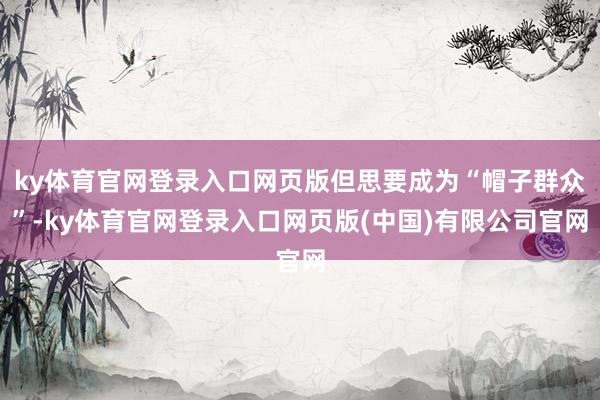 ky体育官网登录入口网页版但思要成为“帽子群众”-ky体育官网登录入口网页版(中国)有限公司官网