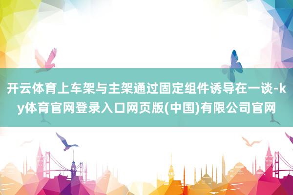 开云体育上车架与主架通过固定组件诱导在一谈-ky体育官网登录入口网页版(中国)有限公司官网