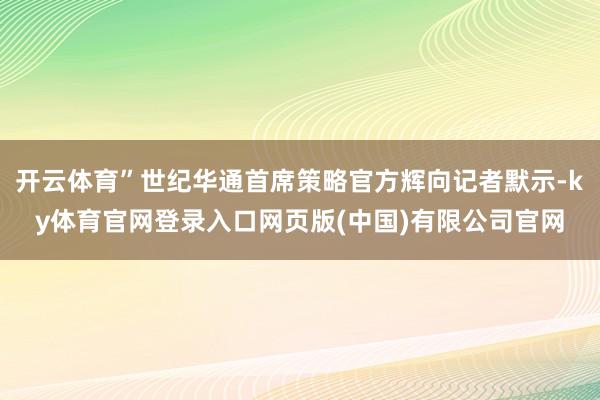 开云体育”世纪华通首席策略官方辉向记者默示-ky体育官网登录入口网页版(中国)有限公司官网