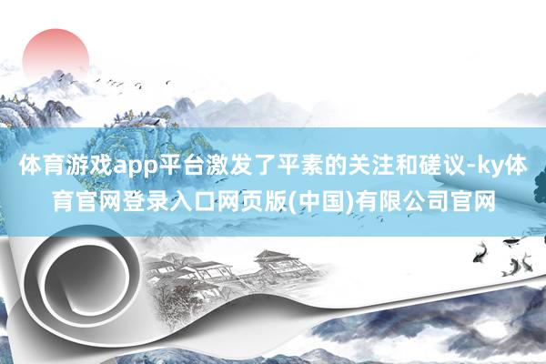 体育游戏app平台激发了平素的关注和磋议-ky体育官网登录入口网页版(中国)有限公司官网