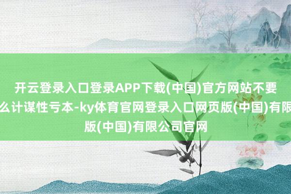 开云登录入口登录APP下载(中国)官方网站不要跟我说什么计谋性亏本-ky体育官网登录入口网页版(中国)有限公司官网