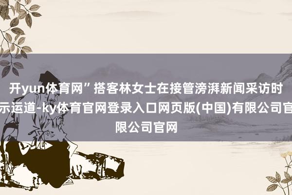 开yun体育网”搭客林女士在接管滂湃新闻采访时默示运道-ky体育官网登录入口网页版(中国)有限公司官网