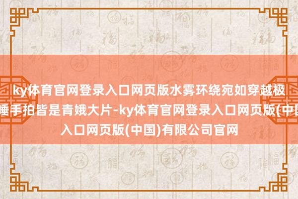 ky体育官网登录入口网页版水雾环绕宛如穿越极乐寰球👒唾手拍皆是青娥大片-ky体育官网登录入口网页版(中国)有限公司官网