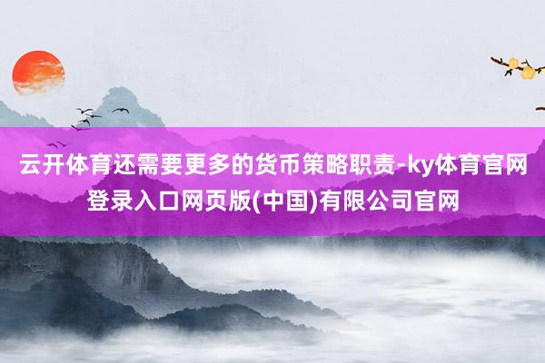云开体育还需要更多的货币策略职责-ky体育官网登录入口网页版(中国)有限公司官网