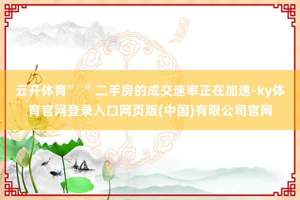 云开体育” “ 二手房的成交速率正在加速-ky体育官网登录入口网页版(中国)有限公司官网