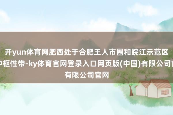 开yun体育网肥西处于合肥王人市圈和皖江示范区的中枢性带-ky体育官网登录入口网页版(中国)有限公司官网