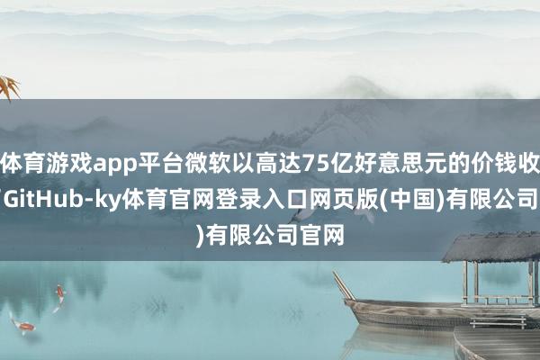 体育游戏app平台微软以高达75亿好意思元的价钱收购了GitHub-ky体育官网登录入口网页版(中国)有限公司官网