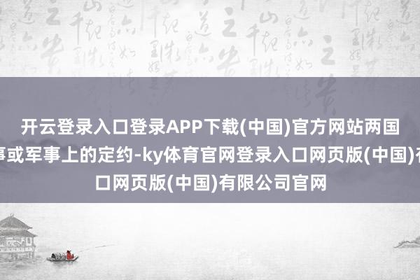 开云登录入口登录APP下载(中国)官方网站两国不会结成政事或军事上的定约-ky体育官网登录入口网页版(中国)有限公司官网