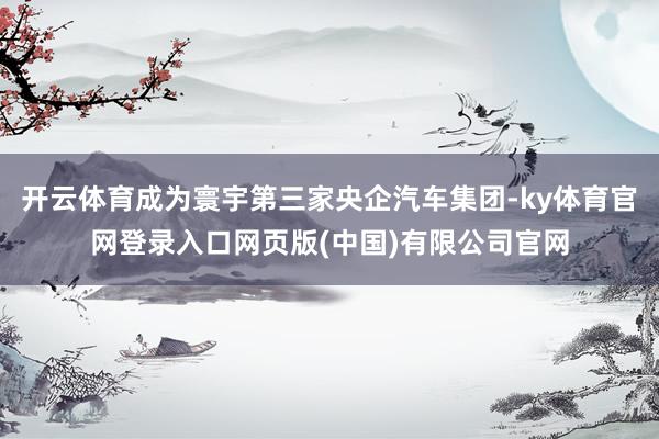 开云体育成为寰宇第三家央企汽车集团-ky体育官网登录入口网页版(中国)有限公司官网
