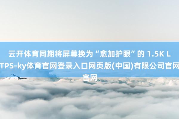 云开体育同期将屏幕换为“愈加护眼”的 1.5K LTPS-ky体育官网登录入口网页版(中国)有限公司官网