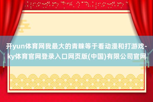开yun体育网我最大的青睐等于看动漫和打游戏-ky体育官网登录入口网页版(中国)有限公司官网