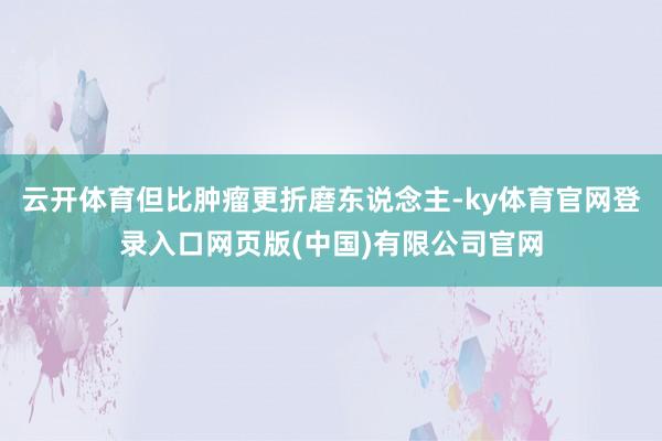 云开体育但比肿瘤更折磨东说念主-ky体育官网登录入口网页版(中国)有限公司官网