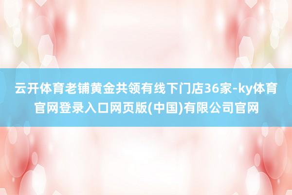 云开体育老铺黄金共领有线下门店36家-ky体育官网登录入口网页版(中国)有限公司官网