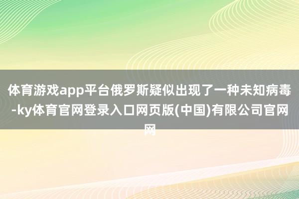 体育游戏app平台俄罗斯疑似出现了一种未知病毒-ky体育官网登录入口网页版(中国)有限公司官网
