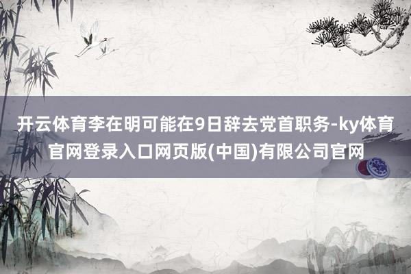 开云体育李在明可能在9日辞去党首职务-ky体育官网登录入口网页版(中国)有限公司官网