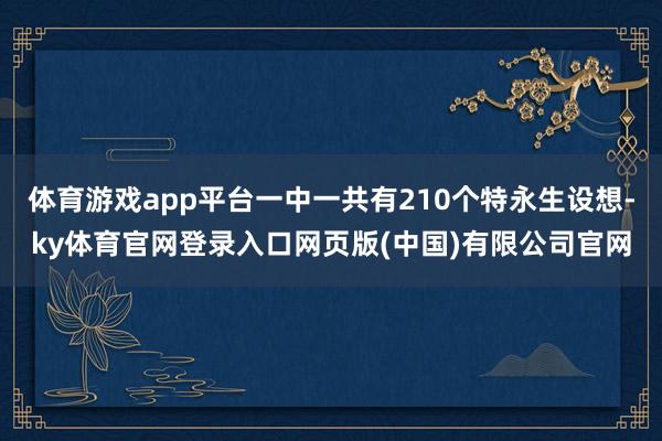 体育游戏app平台一中一共有210个特永生设想-ky体育官网登录入口网页版(中国)有限公司官网