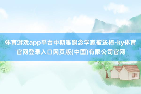 体育游戏app平台中期雅瞻念学家被送椅-ky体育官网登录入口网页版(中国)有限公司官网