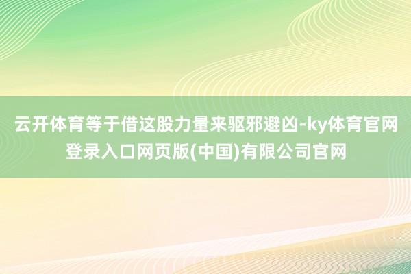 云开体育等于借这股力量来驱邪避凶-ky体育官网登录入口网页版(中国)有限公司官网
