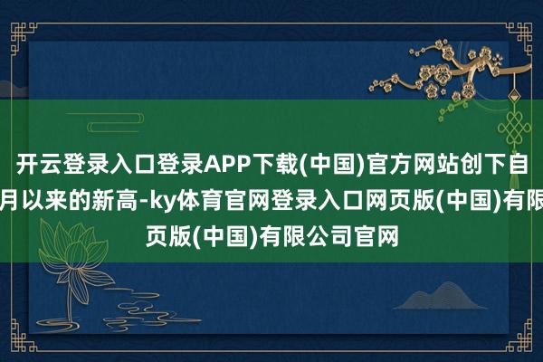 开云登录入口登录APP下载(中国)官方网站创下自2024年3月以来的新高-ky体育官网登录入口网页版(中国)有限公司官网