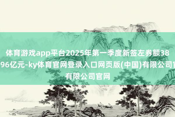 体育游戏app平台2025年第一季度新签左券额3888.96亿元-ky体育官网登录入口网页版(中国)有限公司官网