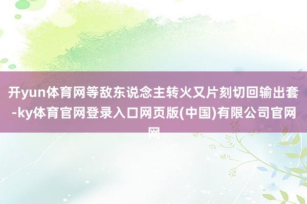开yun体育网等敌东说念主转火又片刻切回输出套-ky体育官网登录入口网页版(中国)有限公司官网