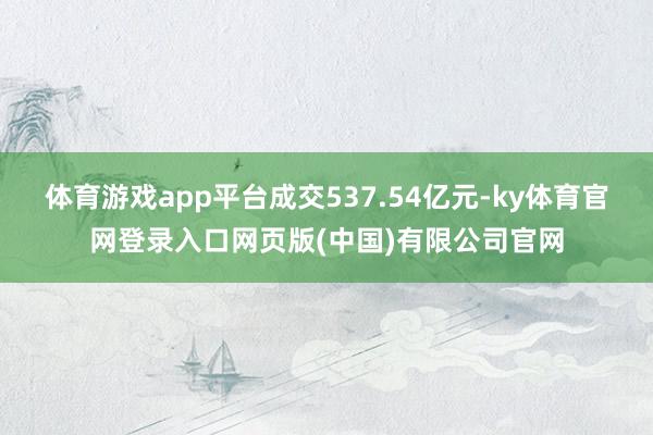 体育游戏app平台成交537.54亿元-ky体育官网登录入口网页版(中国)有限公司官网