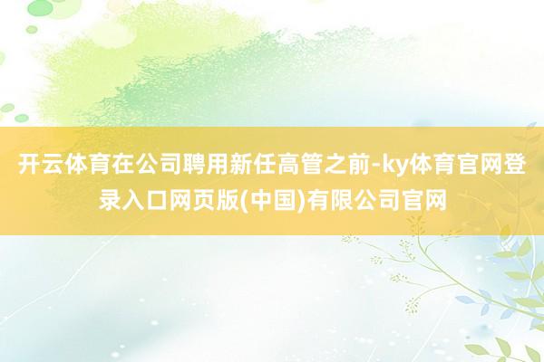 开云体育在公司聘用新任高管之前-ky体育官网登录入口网页版(中国)有限公司官网