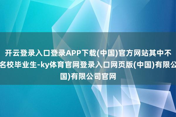 开云登录入口登录APP下载(中国)官方网站其中不乏国际名校毕业生-ky体育官网登录入口网页版(中国)有限公司官网