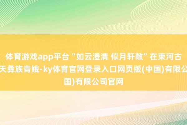 体育游戏app平台“如云澄清 似月轩敞”在束河古镇当一天彝族青娥-ky体育官网登录入口网页版(中国)有限公司官网