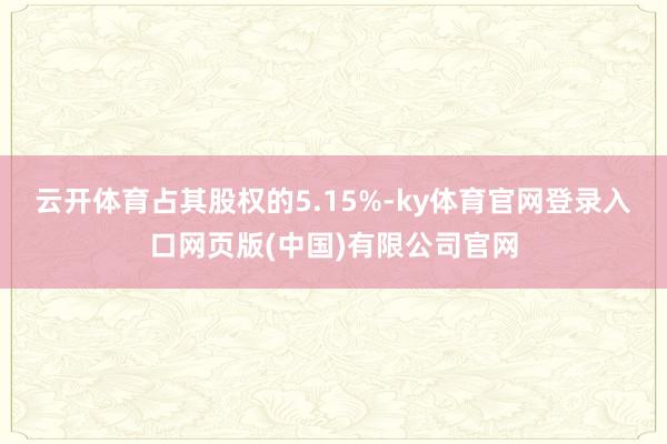 云开体育占其股权的5.15%-ky体育官网登录入口网页版(中国)有限公司官网