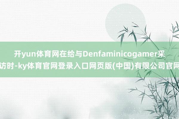 开yun体育网在给与Denfaminicogamer采访时-ky体育官网登录入口网页版(中国)有限公司官网