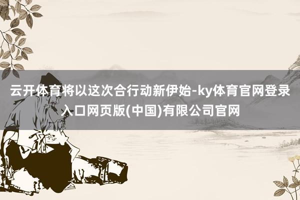 云开体育将以这次合行动新伊始-ky体育官网登录入口网页版(中国)有限公司官网