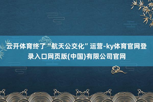 云开体育终了“航天公交化”运营-ky体育官网登录入口网页版(中国)有限公司官网