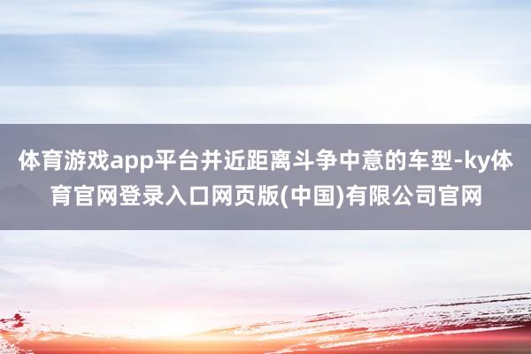 体育游戏app平台并近距离斗争中意的车型-ky体育官网登录入口网页版(中国)有限公司官网