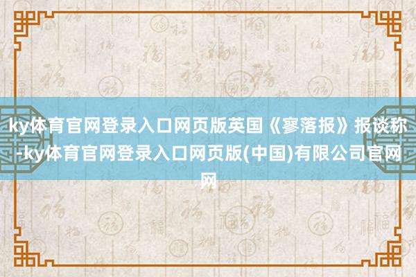 ky体育官网登录入口网页版英国《寥落报》报谈称-ky体育官网登录入口网页版(中国)有限公司官网