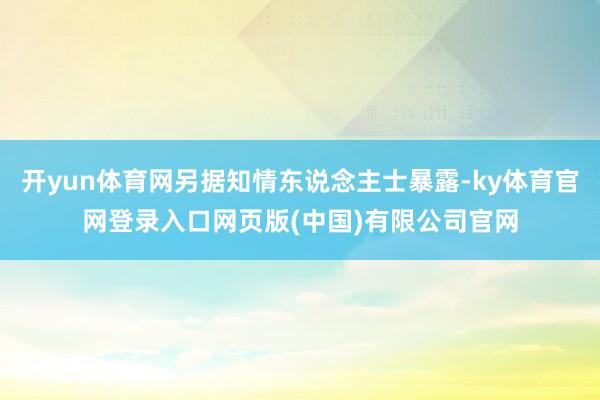 开yun体育网另据知情东说念主士暴露-ky体育官网登录入口网页版(中国)有限公司官网