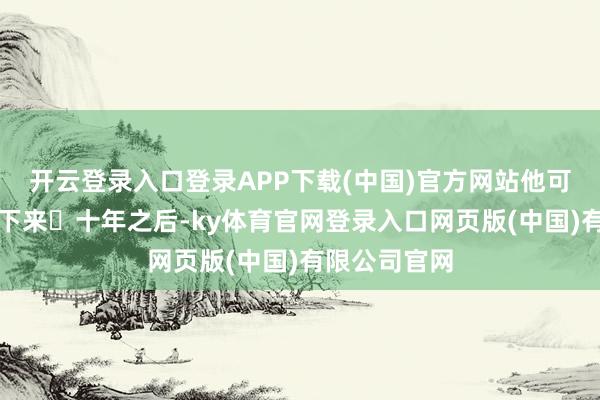 开云登录入口登录APP下载(中国)官方网站他可能确实挺不下来	十年之后-ky体育官网登录入口网页版(中国)有限公司官网