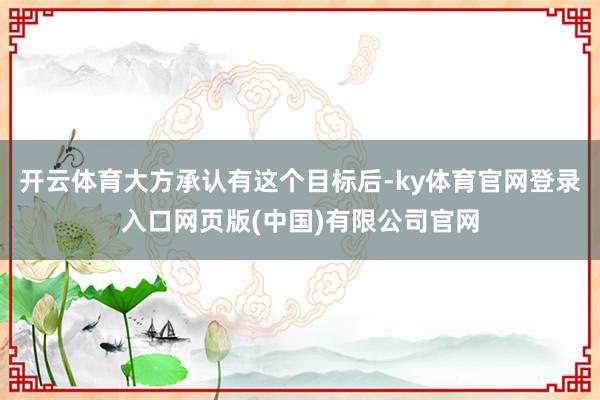 开云体育大方承认有这个目标后-ky体育官网登录入口网页版(中国)有限公司官网