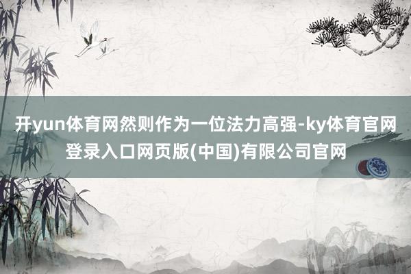 开yun体育网然则作为一位法力高强-ky体育官网登录入口网页版(中国)有限公司官网