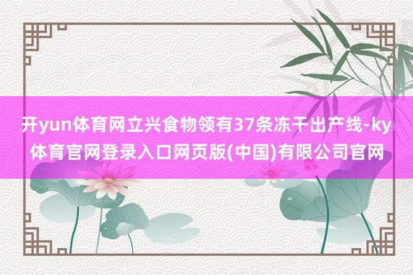 开yun体育网立兴食物领有37条冻干出产线-ky体育官网登录入口网页版(中国)有限公司官网