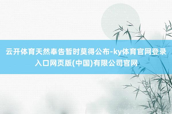 云开体育天然奉告暂时莫得公布-ky体育官网登录入口网页版(中国)有限公司官网