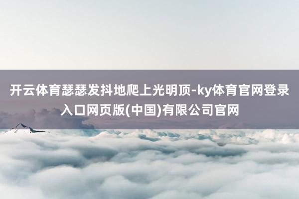 开云体育瑟瑟发抖地爬上光明顶-ky体育官网登录入口网页版(中国)有限公司官网
