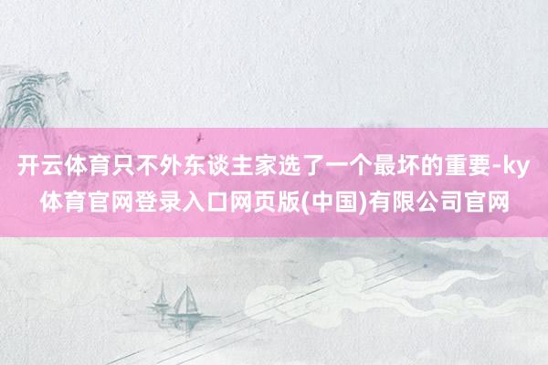 开云体育只不外东谈主家选了一个最坏的重要-ky体育官网登录入口网页版(中国)有限公司官网