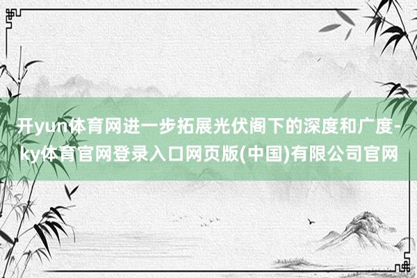 开yun体育网进一步拓展光伏阁下的深度和广度-ky体育官网登录入口网页版(中国)有限公司官网